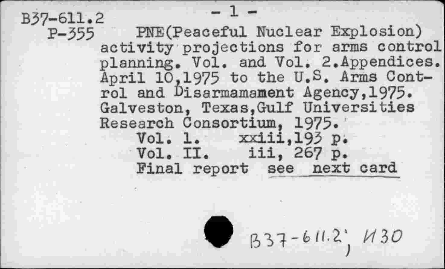 ﻿B57-611.2	- x -
P-355 PNE(Peaceful Nuclear Explosion) activity projections for arms control planning. Vol. and Vol. 2.Appendices. April 10,1975 to the U.S. Arms Control and Disarmamament Agency,1975. Galveston, Texas,Gulf Universities Research Consortium, 1975»
Vol. 1. xxiii,195 p.
Vol. II. iii, 267 P.
Final report see next card
- 6 II.Z'